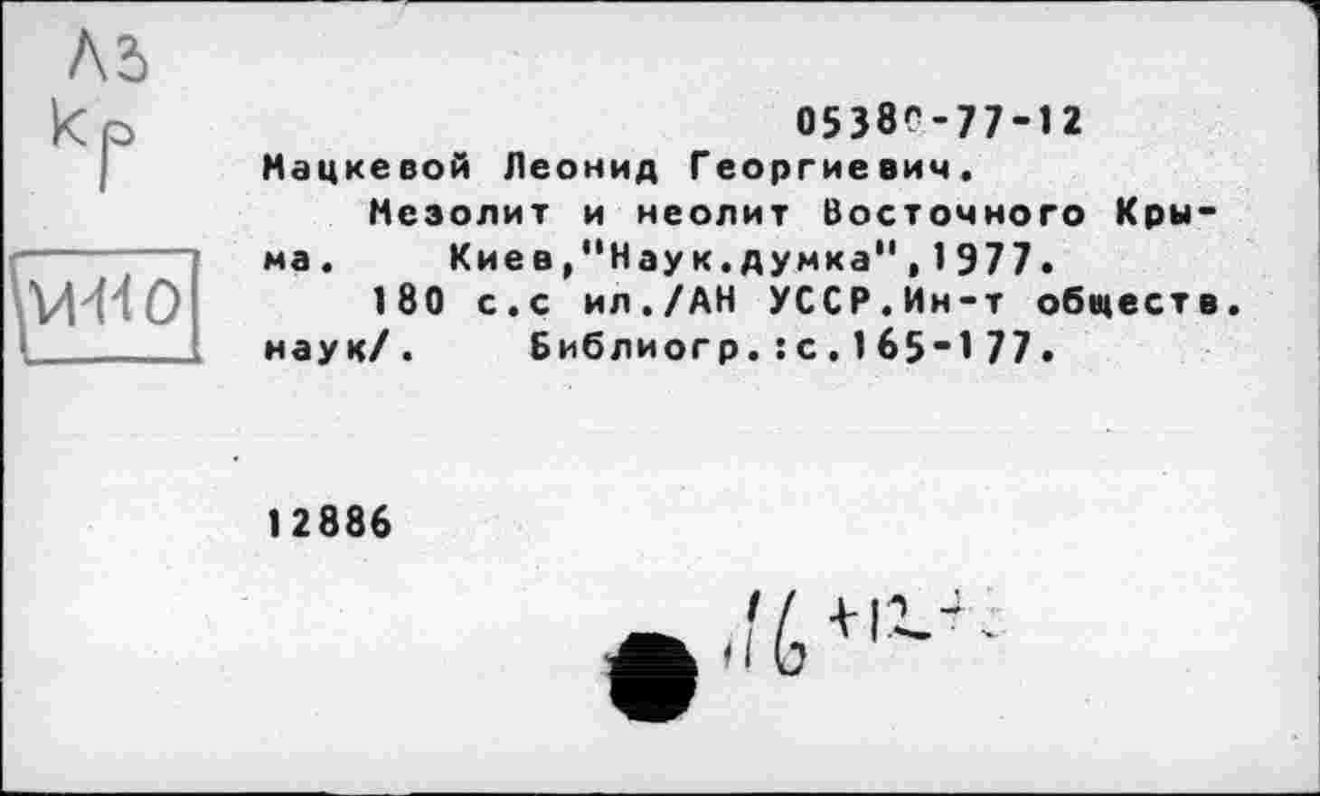 ﻿Ad к p
05380-77-12
Мацкевой Леонид Георгиевич.
Мезолит и неолит Восточного Крыма.	Кие в/'Нау к.думка", 1977.
180 с.с ил./АН УССР.Ин-т обществ, наук/. Библиогр.: с. 165-1 77.
12886